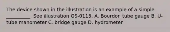 The device shown in the illustration is an example of a simple __________. See illustration GS-0115. A. Bourdon tube gauge B. U-tube manometer C. bridge gauge D. hydrometer