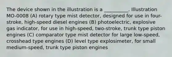 The device shown in the illustration is a __________. Illustration MO-0008 (A) rotary type mist detector, designed for use in four-stroke, high-speed diesel engines (B) photoelectric, explosive gas indicator, for use in high-speed, two-stroke, trunk type piston engines (C) comparator type mist detector for large low-speed, crosshead type engines (D) level type explosimeter, for small medium-speed, trunk type piston engines