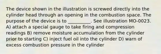 The device shown in the illustration is screwed directly into the cylinder head through an opening in the combustion space. The purpose of the device is to __________. See illustration MO-0023. A) attach a special gauge to take firing and compression readings B) remove moisture accumulation from the cylinder prior to starting C) inject fuel oil into the cylinder D) warn of excess combustion pressure in the cylinder