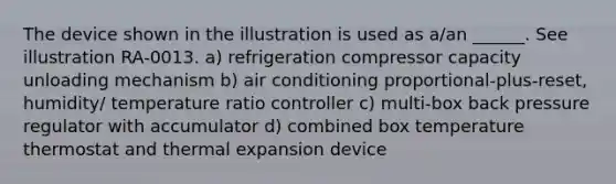 The device shown in the illustration is used as a/an ______. See illustration RA-0013. a) refrigeration compressor capacity unloading mechanism b) air conditioning proportional-plus-reset, humidity/ temperature ratio controller c) multi-box back pressure regulator with accumulator d) combined box temperature thermostat and thermal expansion device