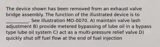 The device shown has been removed from an exhaust valve bridge assembly. The function of the illustrated device is to __________. See illustration MO-0070. A) maintain valve lash adjustment B) provide metered bypassing of lube oil in a bypass type lube oil system C) act as a multi-pressure relief valve D) quickly shut off fuel flow at the end of fuel injection