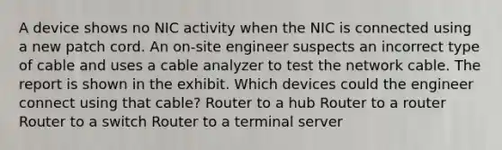 A device shows no NIC activity when the NIC is connected using a new patch cord. An on-site engineer suspects an incorrect type of cable and uses a cable analyzer to test the network cable. The report is shown in the exhibit. Which devices could the engineer connect using that cable? Router to a hub Router to a router Router to a switch Router to a terminal server