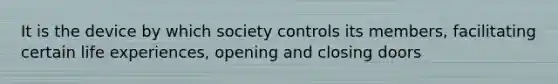 It is the device by which society controls its members, facilitating certain life experiences, opening and closing doors