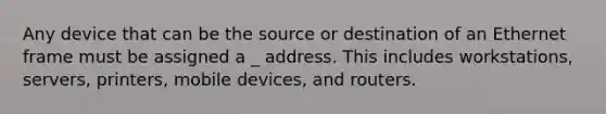 Any device that can be the source or destination of an Ethernet frame must be assigned a _ address. This includes workstations, servers, printers, mobile devices, and routers.