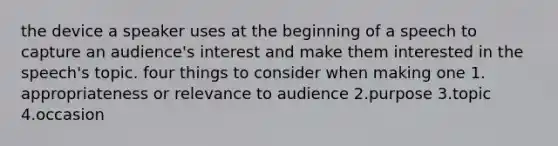 the device a speaker uses at the beginning of a speech to capture an audience's interest and make them interested in the speech's topic. four things to consider when making one 1. appropriateness or relevance to audience 2.purpose 3.topic 4.occasion