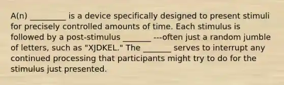 A(n) _________ is a device specifically designed to present stimuli for precisely controlled amounts of time. Each stimulus is followed by a post-stimulus _______ ---often just a random jumble of letters, such as "XJDKEL." The _______ serves to interrupt any continued processing that participants might try to do for the stimulus just presented.