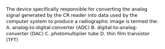 The device specifically responsible for converting the analog signal generated by the CR reader into data used by the computer system to produce a radiographic image is termed the: A. analog-to-digital-converter (ADC) B. digital-to-analog-converter (DAC) C. photomultiplier tube D. thin film transistor (TFT)