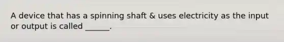 A device that has a spinning shaft & uses electricity as the input or output is called ______.