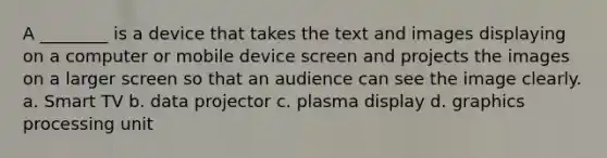 A ________ is a device that takes the text and images displaying on a computer or mobile device screen and projects the images on a larger screen so that an audience can see the image clearly. a. Smart TV b. data projector c. plasma display d. graphics processing unit