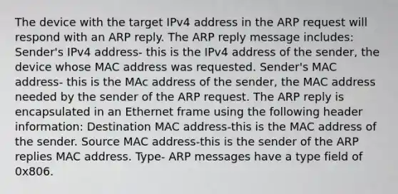 The device with the target IPv4 address in the ARP request will respond with an ARP reply. The ARP reply message includes: Sender's IPv4 address- this is the IPv4 address of the sender, the device whose MAC address was requested. Sender's MAC address- this is the MAc address of the sender, the MAC address needed by the sender of the ARP request. The ARP reply is encapsulated in an Ethernet frame using the following header information: Destination MAC address-this is the MAC address of the sender. Source MAC address-this is the sender of the ARP replies MAC address. Type- ARP messages have a type field of 0x806.