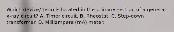 Which device/ term is located in the primary section of a general x-ray circuit? A. Timer circuit. B. Rheostat. C. Step-down transformer. D. Milliampere (mA) meter.