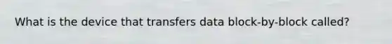 What is the device that transfers data block-by-block called?