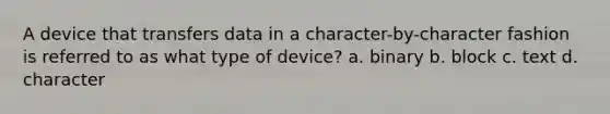 A device that transfers data in a character-by-character fashion is referred to as what type of device? a. binary b. block c. text d. character