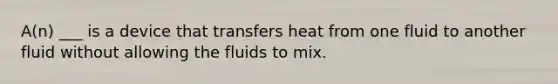 A(n) ___ is a device that transfers heat from one fluid to another fluid without allowing the fluids to mix.