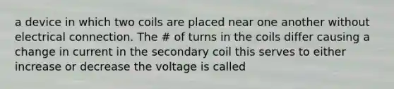 a device in which two coils are placed near one another without electrical connection. The # of turns in the coils differ causing a change in current in the secondary coil this serves to either increase or decrease the voltage is called