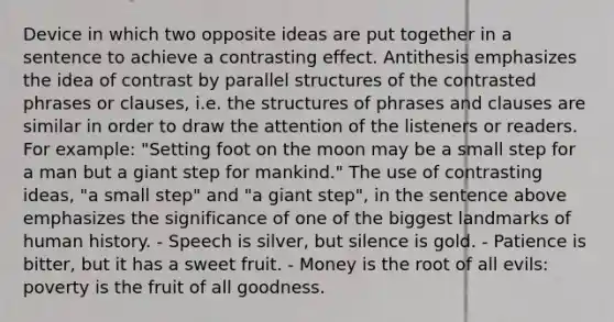 Device in which two opposite ideas are put together in a sentence to achieve a contrasting effect. Antithesis emphasizes the idea of contrast by parallel structures of the contrasted phrases or clauses, i.e. the structures of phrases and clauses are similar in order to draw the attention of the listeners or readers. For example: "Setting foot on the moon may be a small step for a man but a giant step for mankind." The use of contrasting ideas, "a small step" and "a giant step", in the sentence above emphasizes the significance of one of the biggest landmarks of human history. - Speech is silver, but silence is gold. - Patience is bitter, but it has a sweet fruit. - Money is the root of all evils: poverty is the fruit of all goodness.