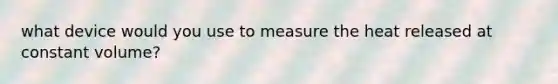 what device would you use to measure the heat released at constant volume?