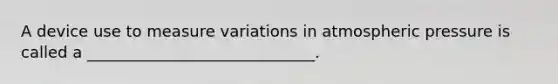 A device use to measure variations in atmospheric pressure is called a _____________________________.