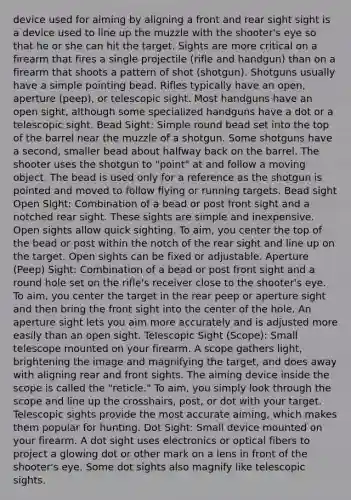 device used for aiming by aligning a front and rear sight sight is a device used to line up the muzzle with the shooter's eye so that he or she can hit the target. Sights are more critical on a firearm that fires a single projectile (rifle and handgun) than on a firearm that shoots a pattern of shot (shotgun). Shotguns usually have a simple pointing bead. Rifles typically have an open, aperture (peep), or telescopic sight. Most handguns have an open sight, although some specialized handguns have a dot or a telescopic sight. Bead Sight: Simple round bead set into the top of the barrel near the muzzle of a shotgun. Some shotguns have a second, smaller bead about halfway back on the barrel. The shooter uses the shotgun to "point" at and follow a moving object. The bead is used only for a reference as the shotgun is pointed and moved to follow flying or running targets. Bead sight Open Sight: Combination of a bead or post front sight and a notched rear sight. These sights are simple and inexpensive. Open sights allow quick sighting. To aim, you center the top of the bead or post within the notch of the rear sight and line up on the target. Open sights can be fixed or adjustable. Aperture (Peep) Sight: Combination of a bead or post front sight and a round hole set on the rifle's receiver close to the shooter's eye. To aim, you center the target in the rear peep or aperture sight and then bring the front sight into the center of the hole. An aperture sight lets you aim more accurately and is adjusted more easily than an open sight. Telescopic Sight (Scope): Small telescope mounted on your firearm. A scope gathers light, brightening the image and magnifying the target, and does away with aligning rear and front sights. The aiming device inside the scope is called the "reticle." To aim, you simply look through the scope and line up the crosshairs, post, or dot with your target. Telescopic sights provide the most accurate aiming, which makes them popular for hunting. Dot Sight: Small device mounted on your firearm. A dot sight uses electronics or optical fibers to project a glowing dot or other mark on a lens in front of the shooter's eye. Some dot sights also magnify like telescopic sights.