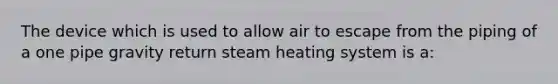 The device which is used to allow air to escape from the piping of a one pipe gravity return steam heating system is a: