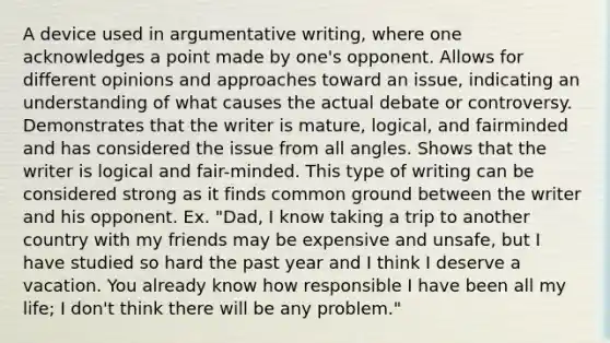 A device used in argumentative writing, where one acknowledges a point made by one's opponent. Allows for different opinions and approaches toward an issue, indicating an understanding of what causes the actual debate or controversy. Demonstrates that the writer is mature, logical, and fairminded and has considered the issue from all angles. Shows that the writer is logical and fair-minded. This type of writing can be considered strong as it finds common ground between the writer and his opponent. Ex. "Dad, I know taking a trip to another country with my friends may be expensive and unsafe, but I have studied so hard the past year and I think I deserve a vacation. You already know how responsible I have been all my life; I don't think there will be any problem."