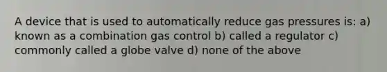 A device that is used to automatically reduce gas pressures is: a) known as a combination gas control b) called a regulator c) commonly called a globe valve d) none of the above