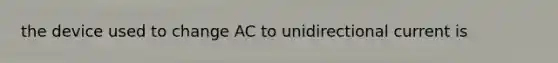 the device used to change AC to unidirectional current is