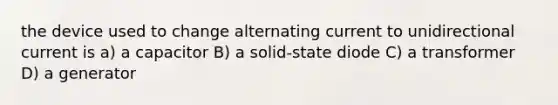 the device used to change alternating current to unidirectional current is a) a capacitor B) a solid-state diode C) a transformer D) a generator