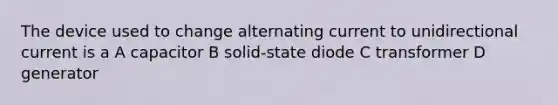 The device used to change alternating current to unidirectional current is a A capacitor B solid-state diode C transformer D generator