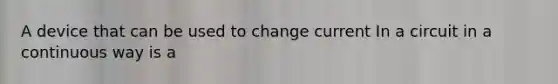 A device that can be used to change current In a circuit in a continuous way is a