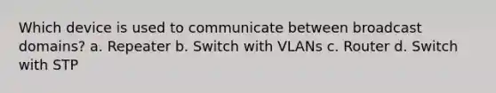 Which device is used to communicate between broadcast domains? a. Repeater b. Switch with VLANs c. Router d. Switch with STP