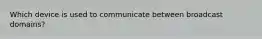 Which device is used to communicate between broadcast domains?