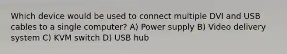 Which device would be used to connect multiple DVI and USB cables to a single computer? A) Power supply B) Video delivery system C) KVM switch D) USB hub