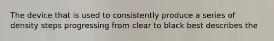 The device that is used to consistently produce a series of density steps progressing from clear to black best describes the