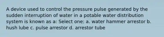 A device used to control the pressure pulse generated by the sudden interruption of water in a potable water distribution system is known as a: Select one: a. water hammer arrestor b. hush lube c. pulse arrestor d. arrestor tube