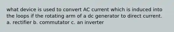 what device is used to convert AC current which is induced into the loops if the rotating arm of a dc generator to direct current. a. rectifier b. commutator c. an inverter