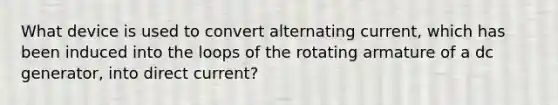 What device is used to convert alternating current, which has been induced into the loops of the rotating armature of a dc generator, into direct current?