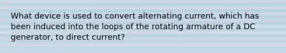 What device is used to convert alternating current, which has been induced into the loops of the rotating armature of a DC generator, to direct current?