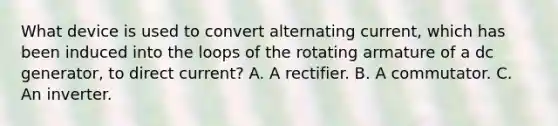 What device is used to convert alternating current, which has been induced into the loops of the rotating armature of a dc generator, to direct current? A. A rectifier. B. A commutator. C. An inverter.