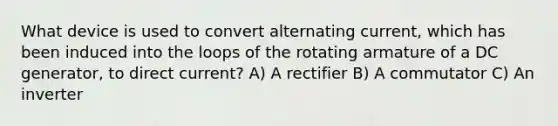 What device is used to convert alternating current, which has been induced into the loops of the rotating armature of a DC generator, to direct current? A) A rectifier B) A commutator C) An inverter