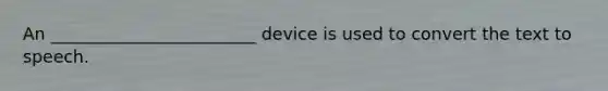 An ________________________ device is used to convert the text to speech.