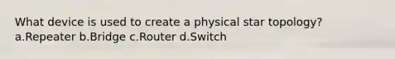 What device is used to create a physical star topology? a.Repeater b.Bridge c.Router d.Switch