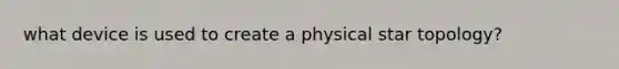 what device is used to create a physical star topology?