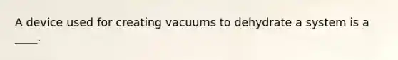 A device used for creating vacuums to dehydrate a system is a ____.