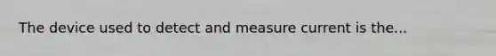 The device used to detect and measure current is the...