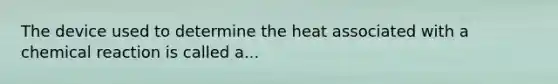 The device used to determine the heat associated with a chemical reaction is called a...