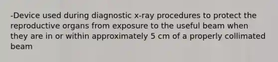 -Device used during diagnostic x-ray procedures to protect the reproductive organs from exposure to the useful beam when they are in or within approximately 5 cm of a properly collimated beam