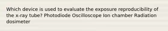 Which device is used to evaluate the exposure reproducibility of the x-ray tube? Photodiode Oscilloscope Ion chamber Radiation dosimeter