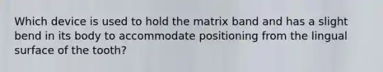 Which device is used to hold the matrix band and has a slight bend in its body to accommodate positioning from the lingual surface of the tooth?