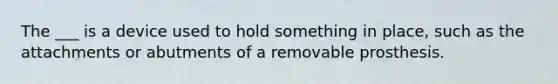 The ___ is a device used to hold something in place, such as the attachments or abutments of a removable prosthesis.